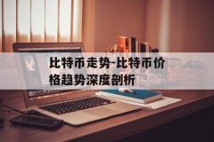 比特币走势-比特币价格趋势深度剖析