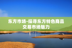 东方市场-探寻东方特色商品交易市场魅力
