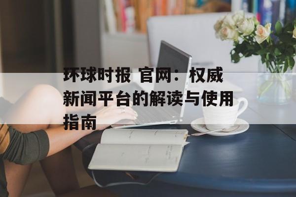 环球时报 官网:权威新闻平台的解读与使用指南 环球时报 官网:权威新闻平台的解读与使用指南