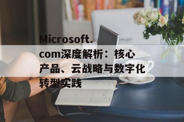 Microsoft.com深度解析：核心产品、云战略与数字化转型实践