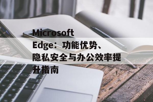Microsoft Edge：功能优势、隐私安全与办公效率提升指南